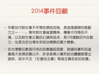 2014事件回顧
❖ 年輕世代對社會不平等的感知加強，是這場選舉的推動
⼒力之⼀一⋯⋯。青年對社會貧富懸殊、機會不均等的不
滿，以及對社會正義的幻滅與追求，是3⽉月運動的內在動
⼒力，也是決定台灣未來政治情勢的最⼤大變數。
❖ 如台灣最近數個⽉月來的政黨重組現象，除國民黨和民進
黨兩⼤大⽼老牌政黨以外，許多新興⼩小黨和政治團體都冒出
頭來，其中不乏 「社會民主黨」等具左翼⾊色彩的政黨。
 