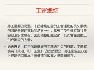 ⼯工運總結
❖ 勞⼯工運動的⾼高漲，未必總是起因於⼯工會運動的⾧長久累積，
倒可能是政治運動的結果⋯⋯。當勞⼯工受到建⽴立新社會
的政治訴求感召，因此積極組織起來，反⽽而會在客觀上
形成階級的⼒力量。
❖ 過去歷史上民主化運動與勞⼯工階級利益的悖離，不應解
讀為「政治」和「⼯工運」 的必然對⽴立，勞⼯工階級在政治
上跟隨信仰資本主義價值的政黨才是問題所在。
 