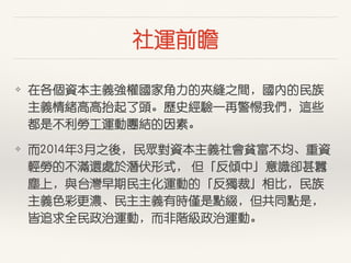 社運前瞻
❖ 在各個資本主義強權國家⾓角⼒力的夾縫之間，國內的民族
主義情緒⾼高⾼高抬起了頭。歷史經驗⼀一再警惕我們，這些
都是不利勞⼯工運動團結的因素。
❖ ⽽而2014年3⽉月之後，民眾對資本主義社會貧富不均、重資
輕勞的不滿還處於潛伏形式， 但「反傾中」意識卻甚囂
塵上，與台灣早期民主化運動的「反獨裁」相⽐比，民族
主義⾊色彩更濃、民主主義有時僅是點綴，但共同點是，
皆追求全民政治運動，⽽而⾮非階級政治運動。
 