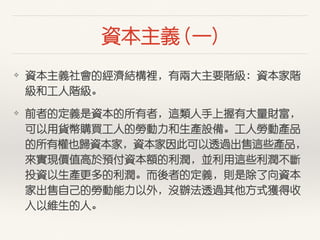 資本主義 (⼀一)
❖ 資本主義社會的經濟結構裡，有兩⼤大主要階級：資本家階
級和⼯工⼈人階級。
❖ 前者的定義是資本的所有者，這類⼈人⼿手上握有⼤大量財富，
可以⽤用貨幣購買⼯工⼈人的勞動⼒力和⽣生產設備。⼯工⼈人勞動產品
的所有權也歸資本家，資本家因此可以透過出售這些產品，
來實現價值⾼高於預付資本額的利潤，並利⽤用這些利潤不斷
投資以⽣生產更多的利潤。⽽而後者的定義，則是除了向資本
家出售⾃自⼰己的勞動能⼒力以外，沒辦法透過其他⽅方式獲得收
⼊入以維⽣生的⼈人。
 