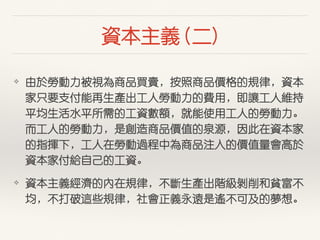 資本主義 (⼆二)
❖ 由於勞動⼒力被視為商品買賣，按照商品價格的規律，資本
家只要⽀支付能再⽣生產出⼯工⼈人勞動⼒力的費⽤用，即讓⼯工⼈人維持
平均⽣生活⽔水平所需的⼯工資數額，就能使⽤用⼯工⼈人的勞動⼒力。
⽽而⼯工⼈人的勞動⼒力，是創造商品價值的泉源，因此在資本家
的指揮下，⼯工⼈人在勞動過程中為商品注⼊入的價值量會⾼高於
資本家付給⾃自⼰己的⼯工資。
❖ 資本主義經濟的內在規律，不斷⽣生產出階級剝削和貧富不
均，不打破這些規律，社會正義永遠是遙不可及的夢想。
 