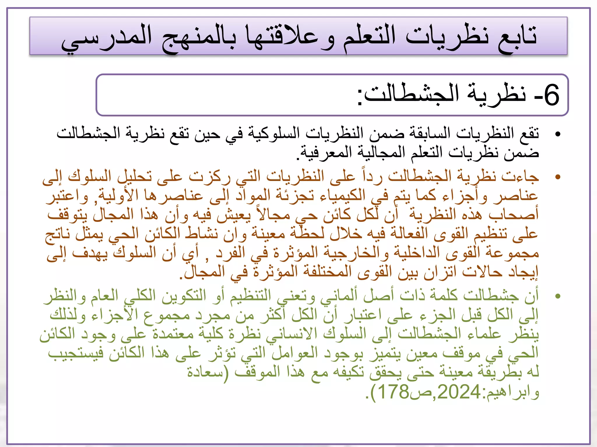 ‫المدر‬ ‫بالمنهج‬ ‫وعالقتها‬ ‫التعلم‬ ‫نظريات‬ ‫تابع‬‫سي‬
•‫نظري‬ ‫تقع‬ ‫حين‬ ‫في‬ ‫السلوكية‬ ‫النظريات‬ ‫ضمن‬ ‫السابقة‬ ‫النظريات‬ ‫تقع‬‫الجشطالت‬ ‫ة‬
‫المجالية‬ ‫التعلم‬ ‫نظريات‬ ‫ضمن‬‫المعرفية‬.
•‫جاءت‬‫الس‬ ‫تحليل‬ ‫على‬ ‫ركزت‬ ‫التي‬ ‫النظريات‬ ‫على‬ ً‫ا‬‫رد‬ ‫الجشطالت‬ ‫نظرية‬‫إلى‬ ‫لوك‬
‫وأجزاء‬ ‫عناصر‬‫األولية‬ ‫عناصرها‬ ‫إلى‬ ‫المواد‬ ‫تجزئة‬ ‫الكيمياء‬ ‫في‬ ‫يتم‬ ‫كما‬,‫و‬‫اعتبر‬
‫يت‬ ‫المجال‬ ‫هذا‬ ‫وأن‬ ‫فيه‬ ‫يعيش‬ ً‫ال‬‫مجا‬ ‫حي‬ ‫كائن‬ ‫لكل‬ ‫أن‬ ‫النظرية‬ ‫هذه‬ ‫أصحاب‬‫وقف‬
‫الحي‬ ‫الكائن‬ ‫نشاط‬ ‫وان‬ ‫معينة‬ ‫لحظة‬ ‫خالل‬ ‫فيه‬ ‫الفعالة‬ ‫القوى‬ ‫تنظيم‬ ‫على‬‫ناتج‬ ‫يمثل‬
‫الفرد‬ ‫في‬ ‫المؤثرة‬ ‫والخارجية‬ ‫الداخلية‬ ‫القوى‬ ‫مجموعة‬,‫يهدف‬ ‫السلوك‬ ‫أن‬ ‫أي‬‫إلى‬
‫المجال‬ ‫في‬ ‫المؤثرة‬ ‫المختلفة‬ ‫القوى‬ ‫بين‬ ‫اتزان‬ ‫حاالت‬ ‫إيجاد‬.
•‫أن‬‫جشطالت‬‫وتعني‬ ‫ألماني‬ ‫أصل‬ ‫ذات‬ ‫كلمة‬‫الع‬ ‫الكلي‬ ‫التكوين‬ ‫أو‬ ‫التنظيم‬‫والنظر‬ ‫ام‬
‫ولذل‬ ‫األجزاء‬ ‫مجموع‬ ‫مجرد‬ ‫من‬ ‫أكثر‬ ‫الكل‬ ‫أن‬ ‫اعتبار‬ ‫على‬ ‫الجزء‬ ‫قبل‬ ‫الكل‬ ‫إلى‬‫ك‬
‫وجو‬ ‫على‬ ‫معتمدة‬ ‫كلية‬ ‫نظرة‬ ‫االنساني‬ ‫السلوك‬ ‫إلى‬ ‫الجشطالت‬ ‫علماء‬ ‫ينظر‬‫الكائن‬ ‫د‬
‫ف‬ ‫الكائن‬ ‫هذا‬ ‫على‬ ‫تؤثر‬ ‫التي‬ ‫العوامل‬ ‫بوجود‬ ‫يتميز‬ ‫معين‬ ‫موقف‬ ‫في‬ ‫الحي‬‫يستجيب‬
‫هذا‬ ‫مع‬ ‫تكيفه‬ ‫يحقق‬ ‫حتى‬ ‫معينة‬ ‫بطريقة‬ ‫له‬‫الموقف‬(‫سعادة‬
‫وابراهيم‬:2024,‫ص‬178.)
6-‫الجشطالت‬ ‫نظرية‬:
 