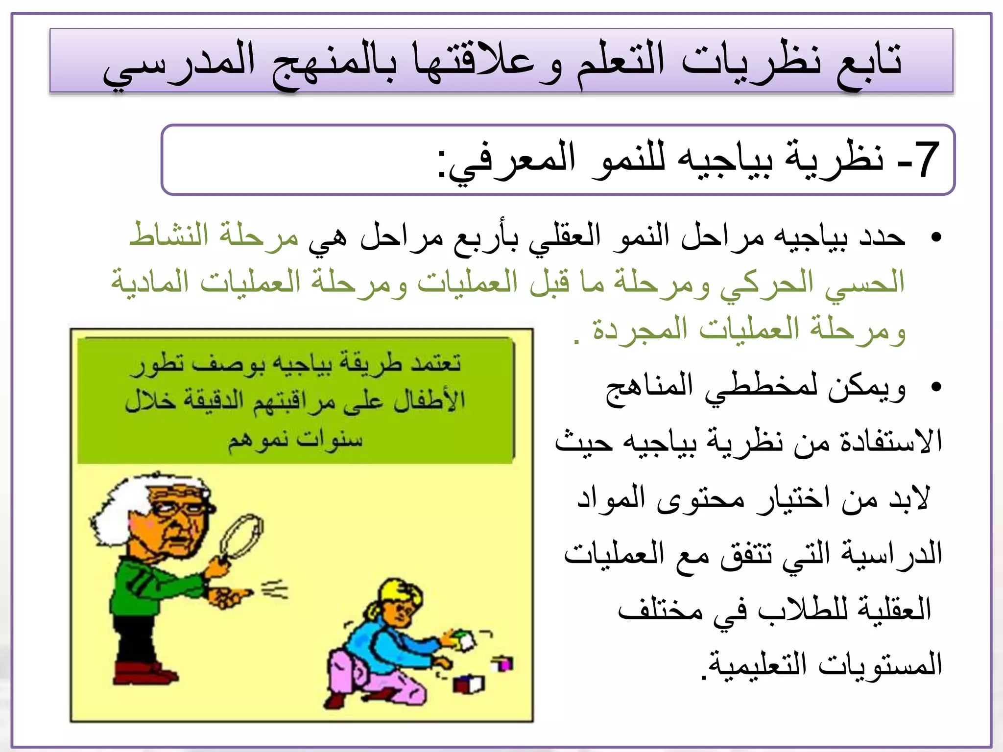 ‫المدر‬ ‫بالمنهج‬ ‫وعالقتها‬ ‫التعلم‬ ‫نظريات‬ ‫تابع‬‫سي‬
•‫هي‬ ‫مراحل‬ ‫بأربع‬ ‫العقلي‬ ‫النمو‬ ‫مراحل‬ ‫بياجيه‬ ‫حدد‬‫النشاط‬ ‫مرحلة‬
‫الحركي‬ ‫الحسي‬‫العمليات‬ ‫قبل‬ ‫ما‬ ‫ومرحلة‬‫المادي‬ ‫العمليات‬ ‫ومرحلة‬‫ة‬
‫المجردة‬ ‫العمليات‬ ‫ومرحلة‬.
•‫ويمكن‬‫لمخططي‬‫المناهج‬
‫االستفادة‬‫بياجيه‬ ‫نظرية‬ ‫من‬‫حيث‬
‫المواد‬ ‫محتوى‬ ‫اختيار‬ ‫من‬ ‫البد‬
‫الدراسية‬‫مع‬ ‫تتفق‬ ‫التي‬‫العمليات‬
‫مختلف‬ ‫في‬ ‫للطالب‬ ‫العقلية‬
‫المستويات‬‫التعليمية‬.
7-‫المعرفي‬ ‫للنمو‬ ‫بياجيه‬ ‫نظرية‬:
 