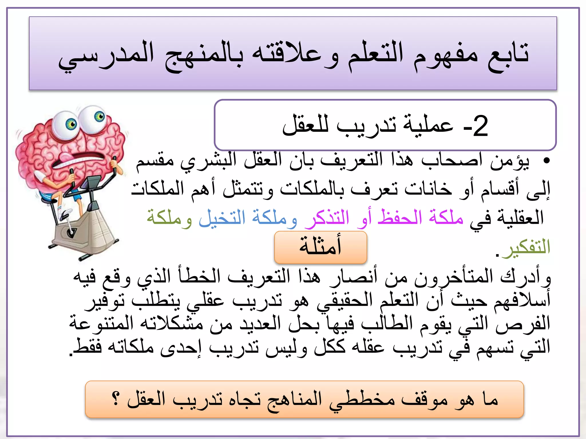 ‫تابع‬‫المدر‬ ‫بالمنهج‬ ‫وعالقته‬ ‫التعلم‬ ‫مفهوم‬‫سي‬
•‫يؤمن‬‫البشري‬ ‫العقل‬ ‫بأن‬ ‫التعريف‬ ‫هذا‬ ‫أصحاب‬‫مقسم‬
‫إلى‬‫أهم‬ ‫وتتمثل‬ ‫بالملكات‬ ‫تعرف‬ ‫خانات‬ ‫أو‬ ‫أقسام‬‫الملكات‬
‫العقلية‬‫في‬‫ملكة‬‫التذكر‬ ‫أو‬ ‫الحفظ‬‫التخيل‬ ‫وملكة‬‫وملكة‬
‫التفكير‬.
‫فيه‬ ‫وقع‬ ‫الذي‬ ‫الخطأ‬ ‫التعريف‬ ‫هذا‬ ‫أنصار‬ ‫من‬ ‫المتأخرون‬ ‫وأدرك‬
‫أن‬ ‫حيث‬ ‫أسالفهم‬‫ت‬ ‫يتطلب‬ ‫عقلي‬ ‫تدريب‬ ‫هو‬ ‫الحقيقي‬ ‫التعلم‬‫وفير‬
‫الم‬ ‫مشكالته‬ ‫من‬ ‫العديد‬ ‫بحل‬ ‫فيها‬ ‫الطالب‬ ‫يقوم‬ ‫التي‬ ‫الفرص‬‫تنوعة‬
‫ملكات‬ ‫إحدى‬ ‫تدريب‬ ‫وليس‬ ‫ككل‬ ‫عقله‬ ‫تدريب‬ ‫في‬ ‫تسهم‬ ‫التي‬‫ه‬‫فقط‬.
2-‫عملية‬‫للعقل‬ ‫تدريب‬
‫أمثلة‬
‫؟‬ ‫العقل‬ ‫تدريب‬ ‫تجاه‬ ‫المناهج‬ ‫مخططي‬ ‫موقف‬ ‫هو‬ ‫ما‬
 
