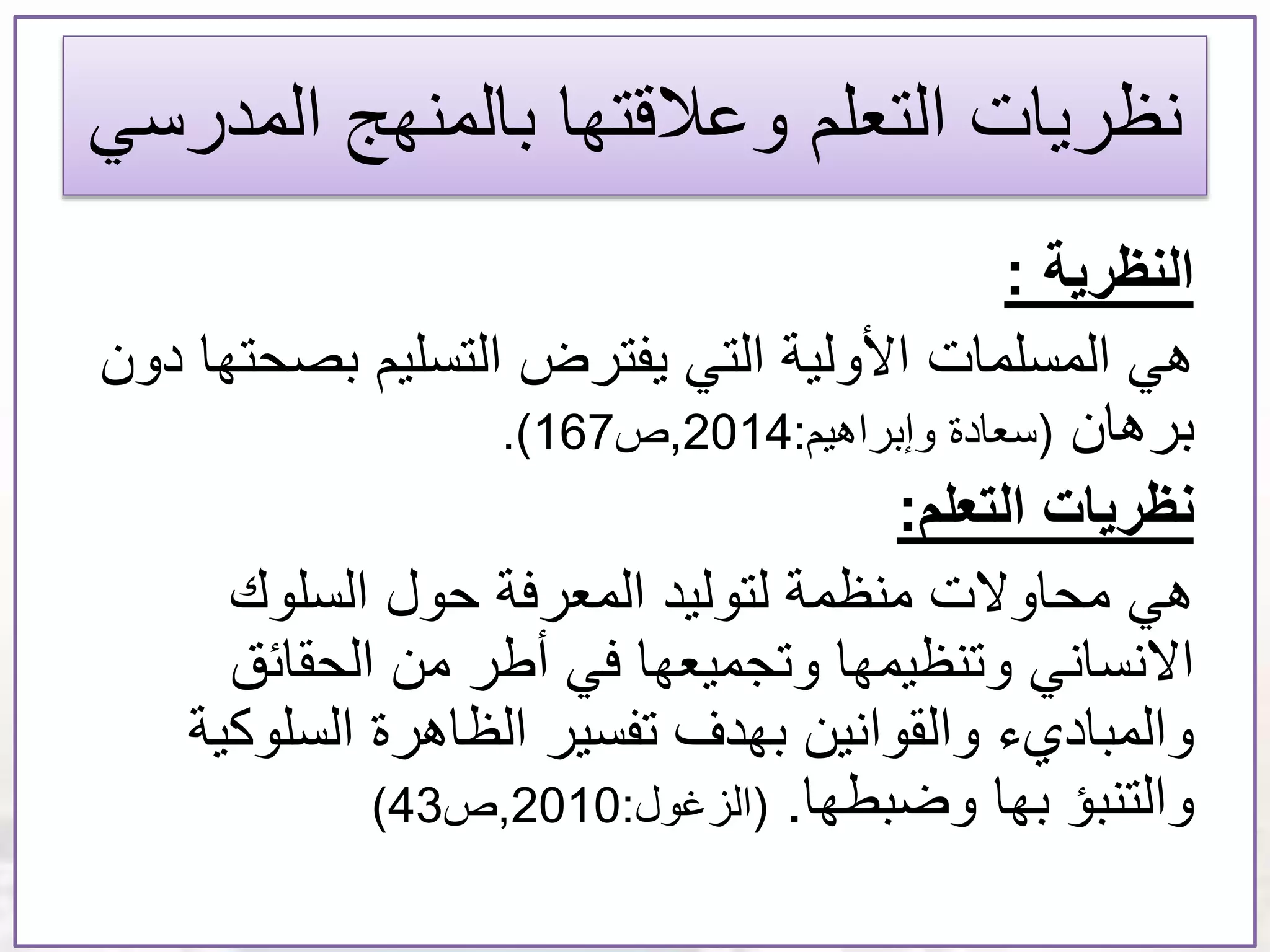 ‫المد‬ ‫بالمنهج‬ ‫وعالقتها‬ ‫التعلم‬ ‫نظريات‬‫رسي‬
‫النظرية‬:
‫المسلمات‬ ‫هي‬‫بص‬ ‫التسليم‬ ‫يفترض‬ ‫التي‬ ‫األولية‬‫دون‬ ‫حتها‬
‫برهان‬(‫وإبراهيم‬ ‫سعادة‬:2014,‫ص‬167.)
‫التعلم‬ ‫نظريات‬:
‫هي‬‫السلوك‬ ‫حول‬ ‫المعرفة‬ ‫لتوليد‬ ‫منظمة‬ ‫محاوالت‬
‫الحقائق‬ ‫من‬ ‫أطر‬ ‫في‬ ‫وتجميعها‬ ‫وتنظيمها‬ ‫االنساني‬
‫السلو‬ ‫الظاهرة‬ ‫تفسير‬ ‫بهدف‬ ‫والقوانين‬ ‫والمباديء‬‫كية‬
‫وضبطها‬ ‫بها‬ ‫والتنبؤ‬.(‫الزغول‬:2010,‫ص‬43)
 