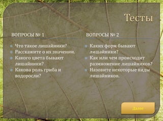 ВОПРОСЫ № 1 ВОПРОСЫ № 2
 Что такое лишайники?
 Расскажите о их значении.
 Какого цвета бывают
лишайники?
 Какова роль гриба и
водоросли?
 Каких форм бывают
лишайники?
 Как или чем происходит
размножение лишайников?
 Назовите некоторые виды
лишайников.
Далее
 