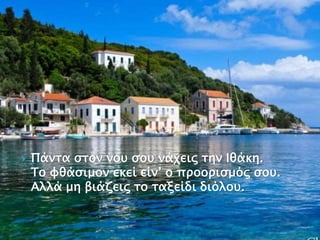  Πάντα στον νου σου νάχεις την Ιθάκη.
Το φθάσιμον εκεί είν’ ο προορισμός σου.
Aλλά μη βιάζεις το ταξείδι διόλου.
 