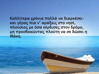  Καλλίτερα χρόνια πολλά να διαρκέσει·
και γέρος πια ν’ αράξεις στο νησί,
πλούσιος με όσα κέρδισες στον δρόμο,
μη προσδοκώντας πλούτη να σε δώσει η
Ιθάκη.
 