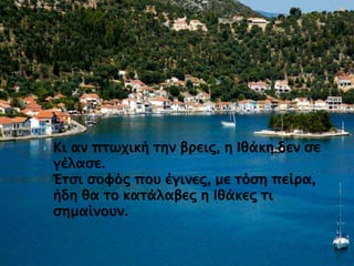  Κι αν πτωχική την βρεις, η Ιθάκη δεν σε
γέλασε.
Έτσι σοφός που έγινες, με τόση πείρα,
ήδη θα το κατάλαβες η Ιθάκες τι
σημαίνουν.
 