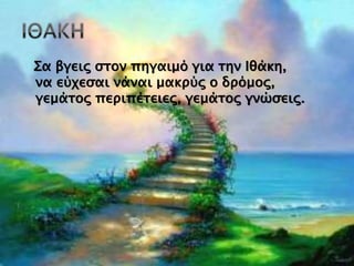 Σα βγεις στον πηγαιμό για την Ιθάκη,
να εύχεσαι νάναι μακρύς ο δρόμος,
γεμάτος περιπέτειες, γεμάτος γνώσεις.
 