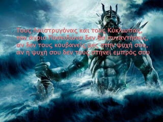  Τους Λαιστρυγόνας και τους Κύκλωπας,
τον άγριο Ποσειδώνα δεν θα συναντήσεις,
αν δεν τους κουβανείς μες στην ψυχή σου,
αν η ψυχή σου δεν τους στήνει εμπρός σου.
 