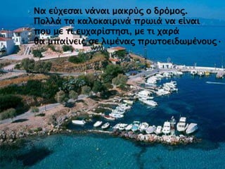  Να εύχεσαι νάναι μακρύς ο δρόμος.
Πολλά τα καλοκαιρινά πρωιά να είναι
που με τι ευχαρίστησι, με τι χαρά
θα μπαίνεις σε λιμένας πρωτοειδωμένους·
 