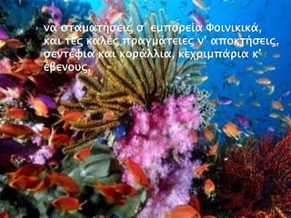  να σταματήσεις σ’ εμπορεία Φοινικικά,
και τες καλές πραγμάτειες ν’ αποκτήσεις,
σεντέφια και κοράλλια, κεχριμπάρια κ’
έβενους,
 