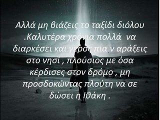 Αλλά μη βιάζεις το ταξίδι διόλου
.Καλυτέρα χρόνια πολλά να
διαρκέσει και γερός πια ν αράξεις
στο νησί , πλούσιος με όσα
κέρδισες στον δρόμο , μη
προσδοκώντας πλούτη να σε
δώσει η Ιθάκη .
 