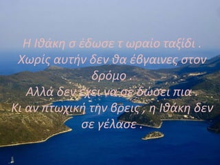 Η Ιθάκη σ έδωσε τ ωραίο ταξίδι .
Χωρίς αυτήν δεν θα έβγαινες στον
δρόμο .
Αλλά δεν έχει να σε δώσει πια .
Κι αν πτωχική την βρεις , η Ιθάκη δεν
σε γέλασε .
 