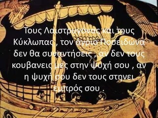Τους Λαιστρυγόνας και τους
Κύκλωπας , τον άγριο Ποσειδώνα
δεν θα συναντήσεις , αν δεν τους
κουβανεις μες στην ψυχή σου , αν
η ψυχή σου δεν τους στηνει
εμπρός σου .
 