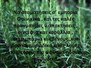 Να σταματήσεις σ’ εμπορία
Φοινικικά , και τες καλές
πραγματείες ν αποκτήσεις ,
σιντέφια και κοράλλια ,
κεχριμπάρια κι εβένους ,και
ηδονικά μυρωδικά κάθε λογής ,
όσο μπορείς πιο άφθονα ηδονικά
μυρωδικά
 