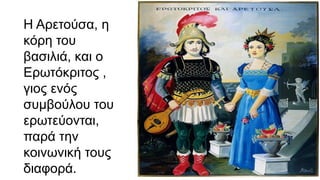Η Αρετούσα, η
κόρη του
βασιλιά, και ο
Ερωτόκριτος ,
γιος ενός
συμβούλου του
ερωτεύονται,
παρά την
κοινωνική τους
διαφορά.
 