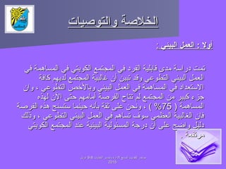 ‫والتودصيات‬ ‫الخلدصة‬‫والتودصيات‬ ‫الخلدصة‬
‫البيئي‬ ‫العمل‬ : ‫أول‬‫البيئي‬ ‫العمل‬ : ‫أول‬::
‫في‬ ‫المساهمة‬ ‫في‬ ‫الكويتي‬ ‫المجتمع‬ ‫في‬ ‫الفراد‬ ‫قابلية‬ ‫مدى‬ ‫ادراسة‬ ‫تمت‬‫في‬ ‫المساهمة‬ ‫في‬ ‫الكويتي‬ ‫المجتمع‬ ‫في‬ ‫الفراد‬ ‫قابلية‬ ‫مدى‬ ‫ادراسة‬ ‫تمت‬
‫كافة‬ ‫لديهم‬ ‫المجتمع‬ ‫غالبية‬ ‫أن‬ ‫تبين‬ ‫وقد‬ ‫التطوعي‬ ‫البيئي‬ ‫العمل‬‫كافة‬ ‫لديهم‬ ‫المجتمع‬ ‫غالبية‬ ‫أن‬ ‫تبين‬ ‫وقد‬ ‫التطوعي‬ ‫البيئي‬ ‫العمل‬
‫وان‬ ، ‫التطوعي‬ ‫وبالصخص‬ ‫البيئي‬ ‫العمل‬ ‫في‬ ‫المساهمة‬ ‫في‬ ‫الستعدااد‬‫وان‬ ، ‫التطوعي‬ ‫وبالصخص‬ ‫البيئي‬ ‫العمل‬ ‫في‬ ‫المساهمة‬ ‫في‬ ‫الستعدااد‬
‫لهذه‬ ‫الن‬ ‫حتى‬ ‫أمامهم‬ ‫الفرصة‬ ‫تتاح‬ ‫لم‬ ‫المجتمع‬ ‫من‬ ‫كبير‬ ‫جزء‬‫لهذه‬ ‫الن‬ ‫حتى‬ ‫أمامهم‬ ‫الفرصة‬ ‫تتاح‬ ‫لم‬ ‫المجتمع‬ ‫من‬ ‫كبير‬ ‫جزء‬
) ‫المساهمة‬) ‫المساهمة‬7575‫الفرصة‬ ‫هذه‬ ‫ستسنح‬ ‫حينما‬ ‫بأنه‬ ‫ثقة‬ ‫على‬ ‫ونحن‬ ، ( %‫الفرصة‬ ‫هذه‬ ‫ستسنح‬ ‫حينما‬ ‫بأنه‬ ‫ثقة‬ ‫على‬ ‫ونحن‬ ، ( %
‫وذلك‬ ، ‫التطوعي‬ ‫البيئي‬ ‫العمل‬ ‫في‬ ‫تساهم‬ ‫سوف‬ ‫العظمي‬ ‫الغالبية‬ ‫فان‬‫وذلك‬ ، ‫التطوعي‬ ‫البيئي‬ ‫العمل‬ ‫في‬ ‫تساهم‬ ‫سوف‬ ‫العظمي‬ ‫الغالبية‬ ‫فان‬
‫الكويتي‬ ‫المجتمع‬ ‫عند‬ ‫البيئية‬ ‫المسئولية‬ ‫ادرجة‬ ‫أن‬ ‫على‬ ‫واضح‬ ‫ادليل‬‫الكويتي‬ ‫المجتمع‬ ‫عند‬ ‫البيئية‬ ‫المسئولية‬ ‫ادرجة‬ ‫أن‬ ‫على‬ ‫واضح‬ ‫ادليل‬
. ‫مرتفعة‬. ‫مرتفعة‬
‫النفايات‬ ‫وتدوير‬ ‫لادارة‬ ‫السابع‬ ‫الكويت‬ ‫مؤتمر‬‫النفايات‬ ‫وتدوير‬ ‫لادارة‬ ‫السابع‬ ‫الكويت‬ ‫مؤتمر‬88--99‫ابريل‬‫ابريل‬
20152015
 