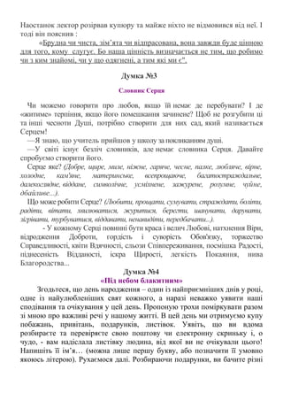 Наостанок лектор розірвав купюру та майже ніхто не відмовився від неї. І
тоді він пояснив :
«Брудна чи чиста, зім’ята чи відпрасована, вона завжди буде цінною
для того, кому слугує. Бо наша цінність визначається не тим, що робимо
чи з ким знайомі, чи у що одягнені, а тим які ми є".
Думка №3
Словник Серця
Чи можемо говорити про любов, якщо їй немає де перебувати? І де
«житиме» терпіння, якщо його помешкання зачинене? Щоб не розгубити ці
та інші чесноти Душі, потрібно створити для них сад, який називається
Серцем!
—Я знаю, що учитель прийшов у школу за покликанням душі.
—У світі існує безліч словників, але немає словника Серця. Давайте
спробуємо створити його.
Серце яке? (Добре, щире, миле, ніжне, гаряче, чесне, палке, любляче, вірне,
холодне, кам'яне, материнське, всепрощаюче, багатостраждальне,
далекоглядне, віддане, символічне, усміхнене, зажурене, розумне, чуйне,
дбайливе...).
Що може робити Серце? (Любити, прощати, сумувати, страждати, боліти,
радіти, вітати, хвилюватися, журитися, берегти, шанувати, дарувати,
зігрівати, турбуватися, віддавати, ненавидіти, передбачати...).
- У кожному Серці повинні бути краса і велич Любові, натхнення Віри,
відродження Доброти, гордість і суворість Обов'язку, торжество
Справедливості, квіти Вдячності, сльози Співпереживання, посмішка Радості,
піднесеність Відданості, іскра Щирості, легкість Покаяння, нива
Благородства...
Думка №4
«Під небом блакитним»
Згодьтеся, що день народження – один із найприємніших днів у році,
одне із найулюбленіших свят кожного, а наразі неважко уявити наші
сподівання та очікування у цей день. Пропоную трохи поміркувати разом
зі мною про важливі речі у нашому житті. В цей день ми отримуємо купу
побажань, привітань, подарунків, листівок. Уявіть, що ви вдома
розбираєте та перевіряєте свою поштову чи електронну скриньку і, о
чудо, - вам надіслала листівку людина, від якої ви не очікували цього!
Напишіть її ім’я… (можна лише першу букву, або позначити її умовно
якоюсь літерою). Рухаємося далі. Розбираючи подарунки, ви бачите різні
 