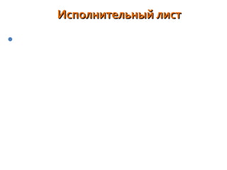 Исполнительный листИсполнительный лист
вид исполнительного документа. Выдается на основании
решений, приговоров и иных судебных актов,
подлежащих исполнению. В исполнительном листе
приводится резолютивная часть решения, указывается
наименование суда и дело, по которому выдан лист, даты
вынесения решения и вступления в законную силу, дата
выдачи самого листа. По каждому решению обычно
выдается один исполнительный лист. Если исполнение
производится в различных местах, суд может выдать
несколько исполнительных листов. Взыскатель,
пропустивший срок предъявления исполнительного
листа к исполнению, вправе обратиться с заявлением о
восстановлении пропущенного срока в суд.
 