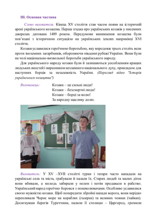 ІІІ. Основна частина
Слово вихователя. Кінець ХV століття став часом появи на історичній
арені українського козацтва. Перша згадка про українських козаків у писемних
джерелах датована 1489 роком. Передумови виникнення козацтва були
пов’язані з історичною ситуацією на українських землях наприкінці ХVІ
століття.
Козакиуславилися героїчною боротьбою, яку впродовж трьох століть вели
проти іноземних загарбників, обороняючи південні рубежі України. Вони були
на чолі національно-визвольної боротьби українського народу.
Для українського народу козаки були й залишаються уособленням кращих
людських якостейі виразником незламного національного духу, прикладом для
наступних борців за незалежність України. (Перегляд відео "Історія
українського козацтва")
Вихованець: Козаки – це сильні люди!
Козаки – безсмертні люди!
Козаки – борці за волю!
За народну щасливу долю.
Вихователь: У ХV –ХVІІ столітті турки і татари часто нападали на
українські села та міста, грабували й палали їх. Старих людей та малих діток
вони вбивали, а молодь забирали у полон і потім продавали в рабство.
Українськийнарод героїчно боровся з поневолювачами. Особливо уславилися
своєю мужністю козаки. Щоб попередити збройні напади ворога, вони нерідко
перепливали Чорне море на кораблях (галерах) та великих човнах (чайках).
Досягнувши берегів Туреччини, палили її столицю – Царгород, громили
 