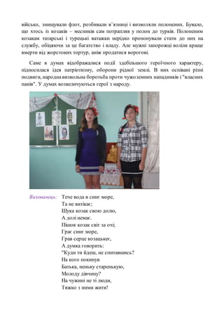 військо, знищували флот, розбивали в’язниці і визволяли полонених. Бувало,
що хтось із козаків – месників сам потрапляв у полон до турків. Полоненим
козакам татарські і турецькі ватажки нерідко пропонували стати до них на
службу, обіцяючи за це багатство і владу. Але мужні запорожці воліли краще
вмерти від жорстоких тортур, аніж продатися ворогові.
Саме в думах відображалися події здебільшого героїчного характеру,
підносилася ідея патріотизму, оборони рідної землі. В них оспівані різні
подвиги, народнавизвольна боротьба проти чужоземних нападників і "власних
панів". У думах возвеличуються герої з народу.
Вихованець: Тече вода в синє море,
Та не витікає;
Шука козак свою долю,
А долі немає.
Пішов козак світ за очі;
Грає синє море,
Грав серце козацькеє,
А думка говорить:
"Куди ти йдеш, не спитавшись?
На кого покинув
Батька, неньку старенькую,
Молоду дівчину?
На чужині не ті люди,
Тяжко з ними жити!
 