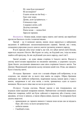Ні з ким буде поплакати"
` Ні поговорити"
Сидить козак на тім боці,—
Грає синє море.
Думав, доля зустрінеться,—
Спіткалося горе.
А журавлі летять собі
Додому ключами.
Плаче козак — шляхи биті
Заросли тернами.
Вихователь: Кожна нація, кожен народ мають свої звичаї, що вироблені
протягом багатьох століть і освячені віками.
Звичай – це ті неписані закони, якими люди керуються в найменших
щоденних й найбільших загальнонаціональних справах. Звичай, які і мова,
складалися упродовж усього довгого життя і розвитку кожного народу.
В усіх народів світу існує повір’я, що той, хто забув звичаї своїх батьків,
карається людьми і Богом. Він блукає по світу, як блудний син, і ніде не може
знайти собі притулку, бо він загублений для свого народу, своєї сім’ї.
Звичаї козаків – це дуже цікава сторінка із їхнього життя. Взагалі в
своєму житті козаки керувалися не писаними законами, а здоровим глуздом.
Дуже багато дослідників цікавилися саме цією сторінкою їхнього життя. Так
Дмитро Яворницький присвятив цьому питанню цілий том. Отже, що цікавого
було в їхньому житті.
По-перше. Братання – коли хто з козаків обирав собі побратима, то це
означало, що віднині він за нього піде навіть на смерть. Обряд братання
відбувався так: майбутні побратими, надрізавши пальці, капали кров у чашу з
вином, занурювали в неї леза мечів, а потім, тримаючись один за одного
випивали. Після цього ніщо вже не могло розлучити їх.
По-друге: Судова система. Писані закони в них ігнорувалися, але
існували певні традиції покарання винних. Найтяжчими злочинами вважалися:
вбивство товариша, побої які були здійснені в тверезому або п’яному стані,
крадіжка, зв’язок із жінкою, а також образа жінки, насилля. Та покарання були
досить жорстокі.
- приковували до гармати винного і чекали поки козак сам не віддасть
борг, або хтось за нього розрахується;
- побиття киями.
- Ганебний стовп.
 