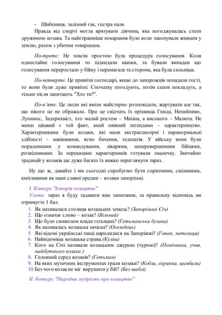 - Шибениця, залізний гак, гостра паля.
Правда від смерті могла врятувати дівчина, яка погоджувалась стати
дружиною козака. Та найстрашніше покарання було коли закопували живцем у
землю, разом з убитим товаришем.
По-третє: Не зовсім простою була процедура голосування. Коли
одностайне голосування то підкидали шапки, та бували випадки що
голосування переростало у бійку і перемагала та сторона, яка була сильніша.
По-четверте. Це привітні господарі, якщо до запорожців попадали гості,
то вони були дуже привітні. Спочатку погодують, потім спати покладуть, а
тільки після запитають "Хто ти?".
По-п’яте. Це люди які вміли майстерно розповідати, жартувати але так,
що нікого це не ображало. Про це свідчать їх прізвища Гнида, Непийпиво,
Лупинос, Задерихвіст, хто малий ростом – Махіна, а високого – Малюта. Не
менш цікавий є той факт, який овіяний легендами – характерництво.
Характерниками були козаки, які мали екстрасенсорні і паранормальні
здібності – навіювання, ясно бачення, телепатія. У війську вони були
порадниками у командування, лікарями, неперевершеними бійцями,
розвідниками. За переказами характерників готували змалечку. Звичайно
традицій у козаків ще дуже багато їх важко переглянути зараз.
Ну що ж, давайте і ми сьогодні спробуємо бути спритними, сміливими,
кмітливими як наші славні предки – козаки запорізькі.
І. Конкурс "Історія козацтва"
Умова: зараз я буду задавати вам запитання, за правильну відповідь ви
отримуєте 1 бал.
1. Як називалася столиця козацьких земель? (Запорізька Січ)
2. Що означає слово – козак? (Вільний)
3. Що було символом влади гетьмана? (Гетьманська булава)
4. Як називалась козацька зачіска? (Оселедець)
5. Які відомі українські танці народилися на Запоріжжі? (Гопак, метелиця)
6. Найвідоміша козацька страва.(Куліш)
7. Кого на Січі називали козацьким джурою (чурою)? (Помічника, учня,
майбутнього козака )
8. Головний серед козаків? (Гетьман)
9. На яких музичних інструментах грали козаки? (Кобза, скрипка, цимбали)
10.Без чого козакне міг вирушити у бій? (Без шаблі)
ІІ. Конкурс "Народна мудрість про козацтво"
 