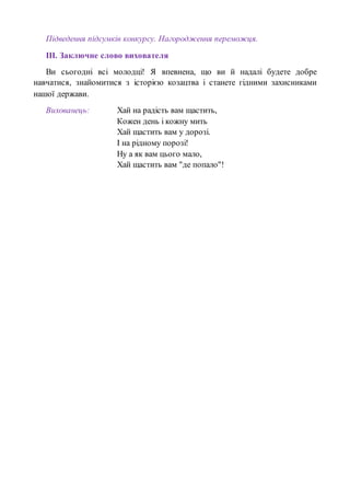 Підведення підсумків конкурсу. Нагородження переможця.
ІІІ. Заключне слово вихователя
Ви сьогодні всі молодці! Я впевнена, що ви й надалі будете добре
навчатися, знайомитися з історією козацтва і станете гідними захисниками
нашої держави.
Вихованець: Хай на радість вам щастить,
Кожен день і кожну мить
Хай щастить вам у дорозі.
І на рідному порозі!
Ну а як вам цього мало,
Хай щастить вам "де попало"!
 