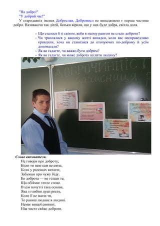"На добро!"
"У добрий час!"
У стародавнiх iменах Доброслав, Добромисл не випадковою є перша частина
добро. Називаючи так дiтей, батьки вiрили, що у них буде добра, свiтла доля.
- Що сталося б зі світом, якби в ньому раптом не стало доброти?
- Чи траплялися у вашому житті випадки, коли вас несправедливо
кривдили, хоча ви ставилися до оточуючих по-доброму й усім
допомагали?
- Як ви гадаєте, чи важко бути добрим?
- Як ви гадаєте, чи може доброта зцілити людину?
Слово вихователя.
Не говори про доброту,
Коли ти нею сам не сяєш,
Коли у радощах витаєш,
Забувши про чужу біду.
Бо доброта — не тільки те,
Що обіймає тепле слово.
В цім почутті така основа,
Яка з глибин душі росте,
Коли її не маєш ти,
То раниш людяне в людині.
Немає вищої святині,
Ніж чисте сяйво доброти.
 