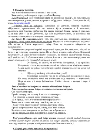 4. Відверта розмова.
Усе в житті починається з малого. І зло також.
Завжди відчувайте серцем поряд з собою Людину.
Наведу приклад. Ви з товаришем ідете по шкільному подвір'ї. Ви побачили, як,
посковзнувшись, упала дівчина, вдарилась, забруднила свій одяг. Ваша реакція, дії,
слова (відповіді дітей).
- Уявимо один із варіантів. Дійшовши до дівчини, кидаєте глузливо:
«Щасливого приземлення! Он що значить бути роззявою…» І, сміючись,
проходите далі. Здається дрібничка. Що такого сталося? Упала – встане й піде далі.
А от ваш сміх – це не дрібничка. Це сміх недоброзичливий, це насмішка над
людиною, яка потрапила в незручне становище.
На думку В. Сухомлинського, той, хто сміється над помилкою, невдачею
товариша, може стати жорстокою людиною. Процитую слова видатного педагога:
«Як вогню, я боюся жорстокого сміху…Його не подолаєш забороною чи
покаранням».
Повернемося до уявної героїні «дорожньої пригоди». Ви, сміючись, пішли і не
бачите, як у дівчини з’явилися сльози. Не від болю в коліні, а від образи. Від вашої
бездушності. А могло бути по-іншому. Підкажіть, як повинні були вчинити хлопці,
щоб замість сліз, її обличчя осяяла усмішка, і не ви, а сама вона пожартувала над
своєю пригодою: «От роззява!»? (відповіді дітей)
- От бачите, ви знаєте, як потрібно поводитися. І це приємно.
Неприємно тільки, коли вчинки людей не співпадають з їхніми словами.
А для цього потрібно так небагато: вмійте поставити себе на місце тієї
людини.
- Що відчули б ви у тій чи іншій ситуації?
- Поводьтеся з людьми так, як ви хочете, щоб поводилися з вами.
Не лише вчинений вами акт насильства над людиною – жорстокий.
Жорстокістю є і ваша байдужість. Умійте ділити з людьми і горе, і
радість.
Запам’ятайте: на добро слід завжди відповідати добром.
Той, хто робить щось добре, не повинен чекати винагороди.
Ось послухайте вірш.
Прибіг щодуху син додому й до тата голосно гука:
- А я провідав у лікарні свого товариша-дружка.
То ж правда, тату, я чутливий і маю серце золоте?
Замисливсь тато на хвилину і так йому сказав на те:
- Коли тебе в тяжку хвилину людина виручить з біди,
Про це добро аж поки віку ти, синку, пам’ятай завжди.
Коли ж людині ненароком ти зробиш сам добро колись,
Про це забудь, аж поки віку мовчи й нікому не хвались.
Учні розповідають про свої добрі вчинки (допоміг літній людині донести
додому важку торбу, сходив за хлібом для хворої сусідки, допоміг маленькому
школяру перейти вулицю, прибирав територію біля школи та ін.)
5. Творча гра «Збери приказки та прислів'я»
 