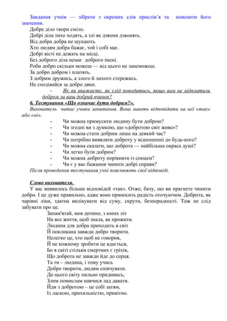 Завдання учнів — зібрати з окремих слів прислів’я та пояснити його
значення.
Добре діло твори сміло.
Добрі діла тихо ходять, а злі як дзвони дзвонять.
Від добра добра не шукають.
Хто людям добра бажає, той і собі має.
Добрі вісті не дежать на місці.
Без доброго діла немає доброго імені.
Роби добро скільки можеш — від цього не занеможеш.
За добро добром і платять.
З добрим дружись, а злого й лихого стережись.
Не сподівайся за добро дяки.
- Як ви вважаєте, як слід поводитись, якщо вам не відплатили
добром за ваш добрий вчинок?
6. Тестування «Що означає бути добрим?».
Вихователь читає учням запитання. Вони мають відповідати на неї «так»
або «ні».
- Чи можна примусити людину бути доброю?
- Чи згодні ви з думкою, що «добротою світ живе»?
- Чи можна стати добрим лише на деякий час?
- Чи потрібно виявляти доброту у відношенні до будь-кого?
- Чи можна сказати, що доброта — найбільша окраса душі?
- Чи легко бути добрим?
- Чи можна доброту порівняти із сонцем?
- Чи є у вас бажання чинити добрі справи?
Після проведення тестування учні пояснюють свої відповіді.
Слово вихователя.
У вас виявилось більше відповідей «так». Отже, бачу, що ви прагнете чинити
добро. І це дуже правильно, адже воно приносить радість оточуючим. Доброта, як
чарівні ліки, здатна вилікувати від суму, скрути, безпорадності. Тож не слід
забувати про це.
Запам'ятай, моя дитино, з юних літ
На все життя, щоб знала, як прожити.
Людина для добра приходить в світ
Й покликана завжди добро творити.
Нелегко це, хто щоб не говорив,
Й не кожному зробити це вдається,
Бо в світі стільки смертних є гріхів,
Що доброта не завжди йде до серця.
Та ти – людина, і тому учись
Добро творити, людям співчувати.
До цього світу пильно придивись,
Злим помислам навчися лад давати.
Йди з добротою – це собі затям,
Із ласкою, прихильністю, привітно.
 