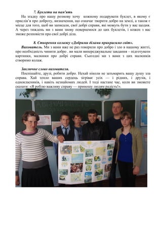 7. Буклети на пам'ять
На згадку про нашу розмову хочу кожному подарувати буклет, в якому є
прислів’я про доброту, визначення, що означає творити добро на землі, а також є
місце для того, щоб ви записали, свої добрі справи, які можуть бути у вас щодня.
А через тиждень ми з вами знову повернемося до цих буклетів, і кожен з вас
зможе розповісти про свої добрі діла.
8. Створення колажу «Добрими ділами прикрасимо світ».
Вихователь. Ми з вами вже не раз говорили про добро і зло в нашому житті,
про необхідність чинити добро . ви мали випереджувальне завдання – підготувати
картинки, малюнки про добрі справи. Сьогодні ми з вами з цих малюнків
створимо колаж.
Заключне слово вихователя.
Поспішайте, друзі, робити добро. Нехай ніколи не затьмарить вашу душу зла
справа. Хай тепло ваших сердець зігріває усіх — і рідних, і друзів, і
однокласників, і навіть незнайомих людей. І тоді настане час, коли ви зможете
сказати: «Я роблю важливу справу — приношу людям радість!».
 