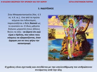 Η ΚΛΑΣΙΚΗ ΘΕΩΡΗΣΗ ΤΟΥ ΧΡΟΝΟΥ ΚΑΙ ΤΟΥ ΧΩΡΟΥ ΕΣΤΙΑ ΕΠΙΣΤΗΜΩΝ ΠΑΤΡΑΣ
5. ΙΝΔΟΥΪΣΜΟΣ
Στην Μπαγκανταντγκίτα (4ος ή 3
ος π.Χ. αι.), ένα από τα πρώτα
κείμενα του Ινδουϊσμού,
παρουσιάζεται ο θεός Βισνού ως
το ανώτατο ον. Ο ίδιος μάλιστα
δηλώνει μπροστά στους άλλους
θεούς τα εξής : να ξέρετε ότι εγώ
είμαι ο Χρόνος, που κάνει τους
κόσμους να εξαφανίζονται, όταν
έρχομαι για να τους φέρω την
καταστροφή
Ο χρόνος είναι σχετικός και συνδέεται με την απελευθέρωση του ανθρώπινου
πνεύματος από την ύλη.
 
