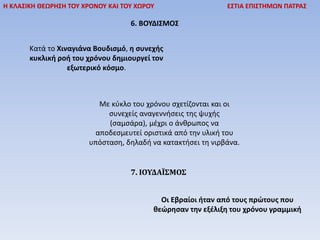 Η ΚΛΑΣΙΚΗ ΘΕΩΡΗΣΗ ΤΟΥ ΧΡΟΝΟΥ ΚΑΙ ΤΟΥ ΧΩΡΟΥ ΕΣΤΙΑ ΕΠΙΣΤΗΜΩΝ ΠΑΤΡΑΣ
6. ΒΟΥΔΙΣΜΟΣ
Κατά το Χιναγιάνα Βουδισμό, η συνεχής
κυκλική ροή του χρόνου δημιουργεί τον
εξωτερικό κόσμο.
Με κύκλο του χρόνου σχετίζονται και οι
συνεχείς αναγεννήσεις της ψυχής
(σαμσάρα), μέχρι ο άνθρωπος να
αποδεσμευτεί οριστικά από την υλική του
υπόσταση, δηλαδή να κατακτήσει τη νιρβάνα.
7. ΙΟΥΔΑÏΣΜΟΣ
Οι Εβραίοι ήταν από τους πρώτους που
θεώρησαν την εξέλιξη του χρόνου γραμμική
 