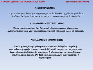 Η ΚΛΑΣΙΚΗ ΘΕΩΡΗΣΗ ΤΟΥ ΧΡΟΝΟΥ ΚΑΙ ΤΟΥ ΧΩΡΟΥ ΕΣΤΙΑ ΕΠΙΣΤΗΜΩΝ ΠΑΤΡΑΣ
9. ΧΡΙΣΤΙΑΝΙΣΜΟΣ
Η χριστιανική αντίληψη για το χρόνο έχει τις θεολογικές της ρίζες στην Παλαιά
Διαθήκη, όχι όμως όπως την κατανόηση ο μετεχμαλωσιακός Ιουδαϊσμός.
1. ΑΝΑΤΟΛΗ : ΜΕΓΑΣ ΒΑΣΙΛΕΙΟΣ
Όπως το σύμπαν είναι ένα δυναμικό σύνολο συνεχούς κίνησης και
ανάπτυξης, έτσι και ο χρόνος ακατάπαυστα κυλά γραμμικά χωρίς να σταματά.
ΑΓ. ΜΑΞΙΜΟΣ Ο ΟΜΟΛΟΓΗΤΗΣ
Γιατί ο χρόνος δεν μετράει μια ανερμήνευτα δεδομένη (τυχαία ή
νομοτελειακή) «ροή» (κίνηση - μεταβολή), αλλά μετράει μια «σχέση» που
έχει «νόημα», δηλαδή αιτία και σκοπό. Ο κόσμος είναι το γίγνεσθαι μιας
ελευθερίας και όχι η τυφλή διαδικασία μιας άλογης αναγκαιότητας ή
τυχαιότητας.
 