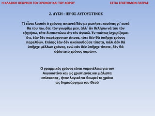 Η ΚΛΑΣΙΚΗ ΘΕΩΡΗΣΗ ΤΟΥ ΧΡΟΝΟΥ ΚΑΙ ΤΟΥ ΧΩΡΟΥ ΕΣΤΙΑ ΕΠΙΣΤΗΜΩΝ ΠΑΤΡΑΣ
2. ΔΥΣΗ : ΙΕΡΟΣ ΑΥΓΟΥΣΤΙΝΟΣ
Τί εἶναι λοιπόν ὁ χρόνος; απαντά Ἐάν με ρωτήσει κανένας γι’ αυτό
θα του πω, ὅτι: τόν γνωρίζω μεν, ἀλλ΄ ἄν θελήσω νά του τόν
εξηγήσω, τότε διαπιστώνω ότι τόν ἀγνοῶ. Ἐν τούτοις ἰσχυρίζομαι
ὅτι, ἐάν δέν παρέρχονταν τίποτα, τότε δέν θά ὑπῆρχε χρόνος
παρελθών. Επίσης ἐάν δέν ακολουθούσε τίποτα, πάλι δέν θά
ὑπῆρχε μέλλων χρόνος, ενώ εάν δέν ὑπῆρχε τίποτε, δέν θά
ὑφίστατο χρόνος παρών».
Ο γραμμικός χρόνος είναι νομοτέλεια για τον
Αυγουστίνο και ως χριστιανός και μάλιστα
επίσκοπος , ήταν λογικό να θεωρεί το χρόνο
ως δημιούργημα του Θεού
 