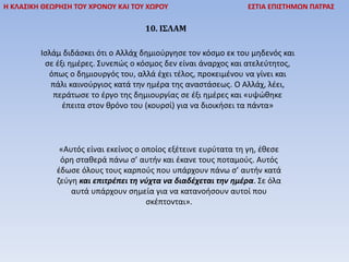 Η ΚΛΑΣΙΚΗ ΘΕΩΡΗΣΗ ΤΟΥ ΧΡΟΝΟΥ ΚΑΙ ΤΟΥ ΧΩΡΟΥ ΕΣΤΙΑ ΕΠΙΣΤΗΜΩΝ ΠΑΤΡΑΣ
10. ΙΣΛΑΜ
Ισλάµ διδάσκει ότι ο Αλλάχ δηµιούργησε τον κόσµο εκ του µηδενός και
σε έξι ηµέρες. Συνεπώς ο κόσµος δεν είναι άναρχος και ατελεύτητος,
όπως ο δηµιουργός του, αλλά έχει τέλος, προκειμένου να γίνει και
πάλι καινούργιος κατά την ηµέρα της αναστάσεως. Ο Αλλάχ, λέει,
περάτωσε το έργο της δηµιουργίας σε έξι ηµέρες και «υψώθηκε
έπειτα στον θρόνο του (κουρσί) για να διοικήσει τα πάντα»
«Αυτός είναι εκείνος ο οποίος εξέτεινε ευρύτατα τη γη, έθεσε
όρη σταθερά πάνω σ’ αυτήν και έκανε τους ποταµούς. Αυτός
έδωσε όλους τους καρπούς που υπάρχουν πάνω σ’ αυτήν κατά
ζεύγη και επιτρέπει τη νύχτα να διαδέχεται την ηµέρα. Σε όλα
αυτά υπάρχουν σηµεία για να κατανοήσουν αυτοί που
σκέπτονται».
 