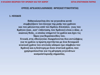 Η ΚΛΑΣΙΚΗ ΘΕΩΡΗΣΗ ΤΟΥ ΧΡΟΝΟΥ ΚΑΙ ΤΟΥ ΧΩΡΟΥ ΕΣΤΙΑ ΕΠΙΣΤΗΜΩΝ ΠΑΤΡΑΣ
ΟΨΕΙΣ ΑΡΧΑΙΟΕΛΛΗΝΙΚΗΣ ΘΡΗΣΚΕΥΤΙΚΟΤΗΤΑΣ
1. ΗΣΙΟΔΟΣ
Πιθανολογείται ότι τα γεγονότα αυτά
συμβολίζουν τον έλεγχο της ροής του χρόνου
και του μέλλοντος από τον Κρόνο. Επιπλέον, γιος του
Κρόνου (και , κατ’ επέκταση, του Χρόνου) είναι ο Δίας , ο
αιώνιος θεός , ο οποίος υπηρετεί το χρόνο και έχει τις
Ώρες για θεραπαινίδες του.
Γενικά, στη «Θεογονία» διαφαίνονται δυο αντιλήψεις
για το χρόνο: η πρώτη σχετίζεται με ένα δυναμικό
κυκλικό χρόνο του ατελούς κόσμου (με σύμβολο τον
Κρόνο) και η δεύτερη με έναν στατικό χρόνο, που
χρησιμοποιείται για τη μέτρηση γεγονότων
κοσμοϊστορικής σημασίας.
 