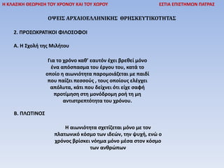 Η ΚΛΑΣΙΚΗ ΘΕΩΡΗΣΗ ΤΟΥ ΧΡΟΝΟΥ ΚΑΙ ΤΟΥ ΧΩΡΟΥ ΕΣΤΙΑ ΕΠΙΣΤΗΜΩΝ ΠΑΤΡΑΣ
ΟΨΕΙΣ ΑΡΧΑΙΟΕΛΛΗΝΙΚΗΣ ΘΡΗΣΚΕΥΤΙΚΟΤΗΤΑΣ
2. ΠΡΟΣΩΚΡΑΤΙΚΟΙ ΦΙΛΟΣΟΦΟΙ
Α. Η Σχολή της Μιλήτου
Για το χρόνο καθ’ εαυτόν έχει βρεθεί μόνο
ένα απόσπασμα του έργου του, κατά το
οποίο η αιωνιότητα παρομοιάζεται με παιδί
που παίζει πεσσούς , τους οποίους ελέγχει
απόλυτα, κάτι που δείχνει ότι είχε σαφή
προτίµηση στη µονόδροµη ροή τη μη
αντιστρεπτότητα του χρόνου.
Β. ΠΛΩΤΙΝΟΣ
Η αιωνιότητα σχετίζεται μόνο με τον
πλατωνικό κόσμο των ιδεών, την ψυχή, ενώ ο
χρόνος βρίσκει νόημα μόνο μέσα στον κόσμο
των ανθρώπων
 