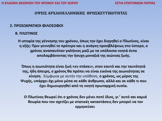 Η ΚΛΑΣΙΚΗ ΘΕΩΡΗΣΗ ΤΟΥ ΧΡΟΝΟΥ ΚΑΙ ΤΟΥ ΧΩΡΟΥ ΕΣΤΙΑ ΕΠΙΣΤΗΜΩΝ ΠΑΤΡΑΣ
ΟΨΕΙΣ ΑΡΧΑΙΟΕΛΛΗΝΙΚΗΣ ΘΡΗΣΚΕΥΤΙΚΟΤΗΤΑΣ
2. ΠΡΟΣΩΚΡΑΤΙΚΟΙ ΦΙΛΟΣΟΦΟΙ
Β. ΠΛΩΤΙΝΟΣ
Η ιστορία της γέννησης του χρόνου, όπως την έχει διηγηθεί ο Πλωτίνος, είναι
η εξής: Πριν γεννηθεί το πρότερο και η ανάγκη προσβλέψεως στο ύστερο, ο
χρόνος αναπαυόταν γαλήνιος μαζί με τα υπόλοιπα νοητά όντα
απολαμβάνοντας την ήσυχη μοναξιά της αιώνιας ζωής.
Όπως η αιωνιότητα είναι ζωή «εν στάσει», στον εαυτό και την ταυτότητά
της, ήδη άπειρη, ο χρόνος θα πρέπει να είναι εικόνα της αιωνιότητας σε
κίνηση. Σύμφωνα με αυτήν την υπόθεση, ο χρόνος, ως μέρος της
Ψυχής, υπάρχει όχι μόνο μέσα σε κάθε άνθρωπο, αλλά και σε κάθε τι που
έχει δημιουργηθεί από τη νοητή πρωταρχική ουσία.
Ο Πλωτίνος θεωρεί ότι ο χρόνος δεν μένει ποτέ ίδιος, γι ’ αυτό και καμιά
θεωρία που τον σχετίζει με στατικές καταστάσεις δεν μπορεί να τον
ερμηνεύσει
 