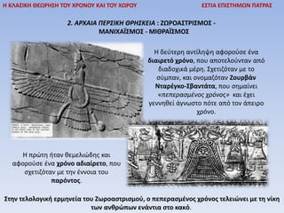 2. ΑΡΧΑΙΑ ΠΕΡΣΙΚΗ ΘΡΗΣΚΕΙΑ : ΖΩΡΟΑΣΤΡΙΣΜΟΣ -
ΜΑΝΙΧΑÏΣΜΟΣ - ΜΙΘΡΑÏΣΜΟΣ
Η ΚΛΑΣΙΚΗ ΘΕΩΡΗΣΗ ΤΟΥ ΧΡΟΝΟΥ ΚΑΙ ΤΟΥ ΧΩΡΟΥ ΕΣΤΙΑ ΕΠΙΣΤΗΜΩΝ ΠΑΤΡΑΣ
Η πρώτη ήταν θεμελιώδης και
αφορούσε ένα χρόνο αδιαίρετο, που
σχετιζόταν με την έννοια του
παρόντος.
Η δεύτερη αντίληψη αφορούσε ένα
διαιρετό χρόνο, που αποτελούνταν από
διαδοχικά μέρη. Σχετιζόταν με το
σύμπαν, και ονομαζόταν Ζουρβάν
Νταρέγκο-Σβαντάτα, που σημαίνει
«πεπερασμένος χρόνος» και έχει
γεννηθεί άγνωστο πότε από τον άπειρο
χρόνο.
Στην τελολογική ερμηνεία του Ζωροαστρισμού, ο πεπερασμένος χρόνος τελειώνει με τη νίκη
των ανθρώπων ενάντια στο κακό.
 