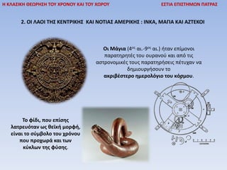 Η ΚΛΑΣΙΚΗ ΘΕΩΡΗΣΗ ΤΟΥ ΧΡΟΝΟΥ ΚΑΙ ΤΟΥ ΧΩΡΟΥ ΕΣΤΙΑ ΕΠΙΣΤΗΜΩΝ ΠΑΤΡΑΣ
2. ΟΙ ΛΑΟΙ ΤΗΣ ΚΕΝΤΡΙΚΗΣ ΚΑΙ ΝΟΤΙΑΣ ΑΜΕΡΙΚΗΣ : ΙΝΚΑ, ΜΑΓΙΑ ΚΑΙ ΑΖΤΕΚΟΙ
Οι Μάγια (4ος αι.-9ος αι.) ήταν επίμονοι
παρατηρητές του ουρανού και από τις
αστρονομικές τους παρατηρήσεις πέτυχαν να
δημιουργήσουν το
ακριβέστερο ημερολόγιο του κόσμου.
Το φίδι, που επίσης
λατρευόταν ως θεϊκή μορφή,
είναι το σύμβολο του χρόνου
που προχωρά και των
κύκλων της φύσης.
 