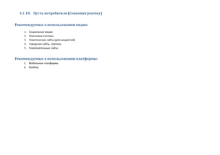 4.1.10. Пусть потребителя (Consumer journey)
Рекомендуемые к использованию медиа:
1. Социальные медиа
2. Поисковые системы
3. Тематические сайты (для каждой ЦА)
4. Городские сайты, порталы
5. Развлекательные сайты
Рекомендуемые к использованию платформы:
1. Мобильные платформы
2. Desktop
 