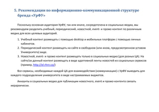 5. Рекомендации по информационно-коммуникационной структуре
бренда «УрФУ»
Поскольку основная аудитория УрФУ, так или иначе, сосредоточена в социальных медиа, мы
рекомендуем разделить учебный, периодический, новостной, event- и промо контент по различным
медиа для всех целевых аудиторий.
1. Учебный контент размещать с помощью desktop и мобильных платформ с помощью личных
кабинетов.
2. Периодический контент размещать на сайте в свободном (или ином, предусмотренном уставом
Университета) виде.
3. Новостной, event- и промо контент размещать только в социальных медиа (для разных ЦА). На
сайте/ах данный контент размещать в виде адаптивной ленты новостей из социальных сервисов
(пример, http://el.rhrn.co/)
Все сервисы, необходимые каждой ЦА для взаимодействия (коммуникации) с УрФУ выводить для
каждого подразделения университета в виде настраиваемых виджетов.
Аккаунты в социальных медиа для публикации новостного, event и промо-контента связать
иерархически.
 
