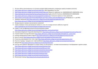 1. На всех сайтах, расположенных по ссылкам в разделе Apply размещены следующие сервисы (помимо контента):
2. http://www.admissions.college.harvard.edu/index.html Даты дедлайнов, Соц.сети
3. http://www.admissions.college.harvard.edu/contact/index.html Request an application for UNDERGRADUATE ADMISSIONS online
4. https://admweb.fas.harvard.edu/ha/Inquiry/InquiryFrame.html Apply online for Freshmen UNDERGRADUATE ADMISSIONS
5. http://www.admissions.college.harvard.edu/apply/forms/index.html 2 внешних сервиса и 2 типа заявлений:
6. https://www.commonapp.org/CommonApp/default.aspx https://www.universalcollegeapp.com/ Pdf-формы (в т.ч. для МО)
7. Примеры заявлений http://www.admissions.college.harvard.edu/apply/tips/application.html
http://www.admissions.college.harvard.edu/apply/tips/supplement.html
8. Визард процесса приема и рассмотрения заявлений
9. Сервис проверки статуса рассмотрения заявки (т.е. есть что-то вроде личного кабинета студента)
https://admweb.fas.harvard.edu/ha/Applicant/ApplicantFrame.html
10. Сервис E-mail нотификации результатов рассмотрения заявки
http://www.admissions.college.harvard.edu/apply/application_process/email.html
11. International Applicants Frequently Asked Questions http://www.admissions.college.harvard.edu/apply/international/faq.html
12. Transfer Student Housing Information http://www.admissions.college.harvard.edu/about/living/house_system.html
13. Visiting Undergraduate Student Program http://www.admissions.college.harvard.edu/apply/vus/resources.html
14. Цены на жилье http://www.admissions.college.harvard.edu/apply/vus/information.html
15. Статистика обучающихся (гео, этнос, курс) http://www.admissions.college.harvard.edu/apply/statistics.html
16. Посетить Гарвард + продажа книг и фотоальбомов http://www.admissions.college.harvard.edu/visit/index.html
17. Общий FAQ http://www.admissions.college.harvard.edu/faq/index.html
18. Если до этого момента абитуриент не нашел ответы на свои вопросы - он может воспользоваться e-mail формами и сделать запрос
http://www.admissions.college.harvard.edu/contact/freshman.html
19. http://www.admissions.college.harvard.edu/contact/fileroom.html
20. http://www.admissions.college.harvard.edu/contact/international.html
21. http://www.admissions.college.harvard.edu/contact/transfer.html
22. http://www.admissions.college.harvard.edu/contact/vus.html
23. http://www.admissions.college.harvard.edu/contact/finaid.html
24. Финансовая помощь http://www.fao.fas.harvard.edu/icb/icb.do
 