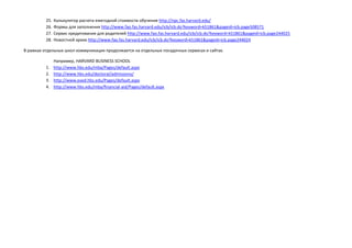 25. Калькулятор расчета ежегодной стоимости обучения http://npc.fas.harvard.edu/
26. Формы для заполнения http://www.fao.fas.harvard.edu/icb/icb.do?keyword=k51861&pageid=icb.page508571
27. Сервис кредитования для родителей http://www.fao.fas.harvard.edu/icb/icb.do?keyword=k51861&pageid=icb.page244025
28. Новостной архив http://www.fao.fas.harvard.edu/icb/icb.do?keyword=k51861&pageid=icb.page244024
В рамках отдельных школ коммуникация продолжается на отдельных посадочных сервисах и сайтах.
Например, HARVARD BUSINESS SCHOOL
1. http://www.hbs.edu/mba/Pages/default.aspx
2. http://www.hbs.edu/doctoral/admissions/
3. http://www.exed.hbs.edu/Pages/default.aspx
4. http://www.hbs.edu/mba/financial-aid/Pages/default.aspx
 