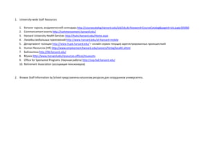 1. University-wide Staff Resources
1. Каталог курсов, академический календарь http://coursecatalog.harvard.edu/icb/icb.do?keyword=CourseCatalog&pageid=icb.page335060
2. Commencement events http://commencement.harvard.edu/
3. Harvard University Health Services http://huhs.harvard.edu/Home.aspx
4. Линейка мобильных приложений http://www.harvard.edu/all-harvard-mobile
5. Департамент полиции http://www.hupd.harvard.edu/ + онлайн сервис текущих зарегистрированных происшествий
6. Human Resources (HR) http://www.employment.harvard.edu/careers/hiring/localhr.shtml
7. Библиотека http://lib.harvard.edu/
8. Музеи http://www.harvard.edu/resources-offices/museums
9. Office for Sponsored Programs (Научная работа) http://osp.fad.harvard.edu/
10. Retirement Association (ассоциация пенсионеров)
2. Browse Staff Information by School представлена каталогом ресурсов для сотрудников университета.
 