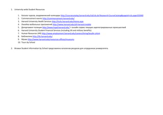 1. University-wide Student Resources
1. Каталог курсов, академический календарь http://coursecatalog.harvard.edu/icb/icb.do?keyword=CourseCatalog&pageid=icb.page335060
2. Commencement events http://commencement.harvard.edu/
3. Harvard University Health Services http://huhs.harvard.edu/Home.aspx
4. Линейка мобильных приложений http://www.harvard.edu/all-harvard-mobile
5. Департамент полиции http://www.hupd.harvard.edu/ + онлайн сервис текущих зарегистрированных происшествий
6. Harvard University Student Financial Services (including VA and military benefits)
7. Human Resources (HR) http://www.employment.harvard.edu/careers/hiring/localhr.shtml
8. Библиотека http://lib.harvard.edu/
9. Музеи http://www.harvard.edu/resources-offices/museums
10. Tours by School
2. Browse Student Information by School представлена каталогом ресурсов для сотрудников университета.
 